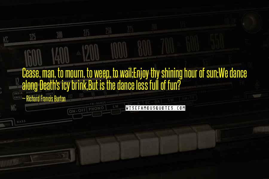 Richard Francis Burton Quotes: Cease, man, to mourn, to weep, to wail;Enjoy thy shining hour of sun;We dance along Death's icy brink,But is the dance less full of fun?