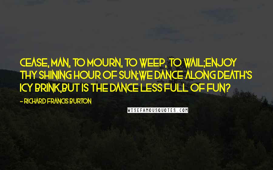 Richard Francis Burton Quotes: Cease, man, to mourn, to weep, to wail;Enjoy thy shining hour of sun;We dance along Death's icy brink,But is the dance less full of fun?