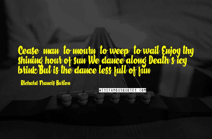 Richard Francis Burton Quotes: Cease, man, to mourn, to weep, to wail;Enjoy thy shining hour of sun;We dance along Death's icy brink,But is the dance less full of fun?