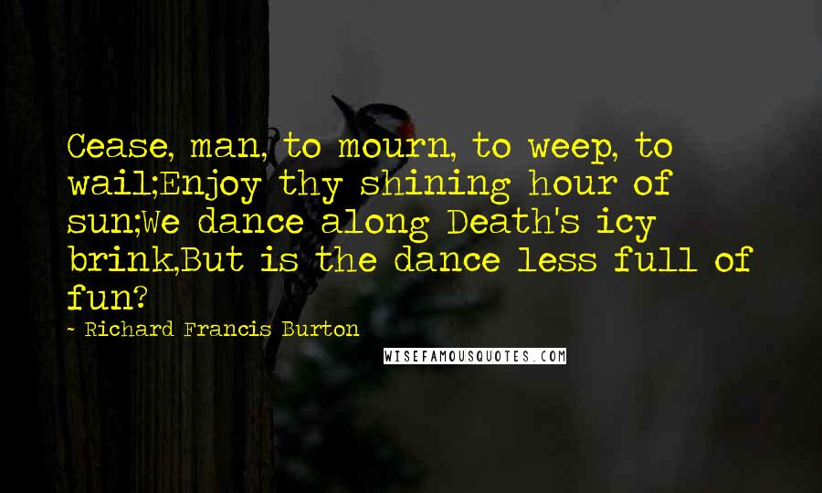 Richard Francis Burton Quotes: Cease, man, to mourn, to weep, to wail;Enjoy thy shining hour of sun;We dance along Death's icy brink,But is the dance less full of fun?