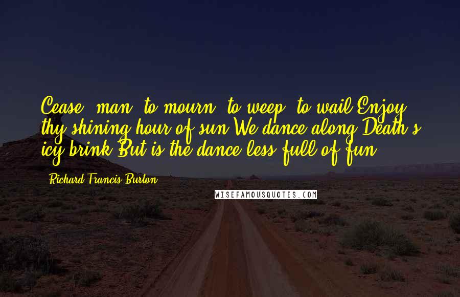 Richard Francis Burton Quotes: Cease, man, to mourn, to weep, to wail;Enjoy thy shining hour of sun;We dance along Death's icy brink,But is the dance less full of fun?