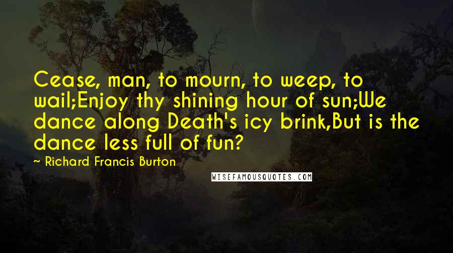 Richard Francis Burton Quotes: Cease, man, to mourn, to weep, to wail;Enjoy thy shining hour of sun;We dance along Death's icy brink,But is the dance less full of fun?