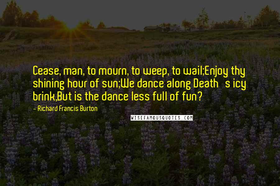 Richard Francis Burton Quotes: Cease, man, to mourn, to weep, to wail;Enjoy thy shining hour of sun;We dance along Death's icy brink,But is the dance less full of fun?