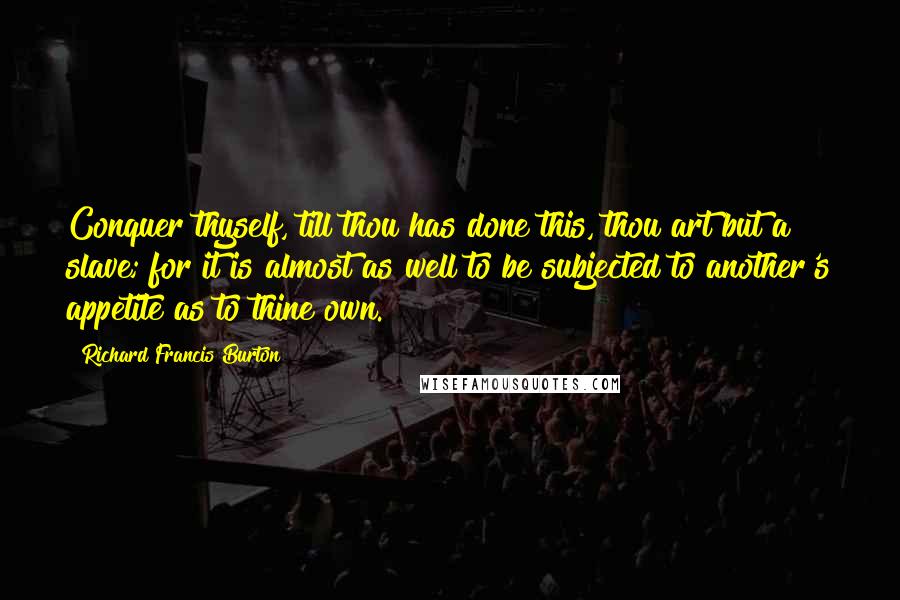 Richard Francis Burton Quotes: Conquer thyself, till thou has done this, thou art but a slave; for it is almost as well to be subjected to another's appetite as to thine own.