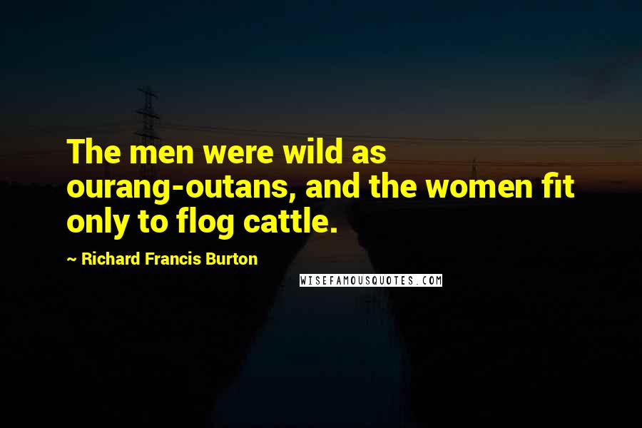 Richard Francis Burton Quotes: The men were wild as ourang-outans, and the women fit only to flog cattle.