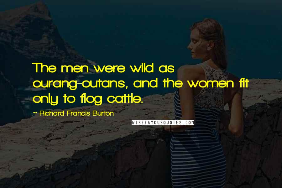 Richard Francis Burton Quotes: The men were wild as ourang-outans, and the women fit only to flog cattle.