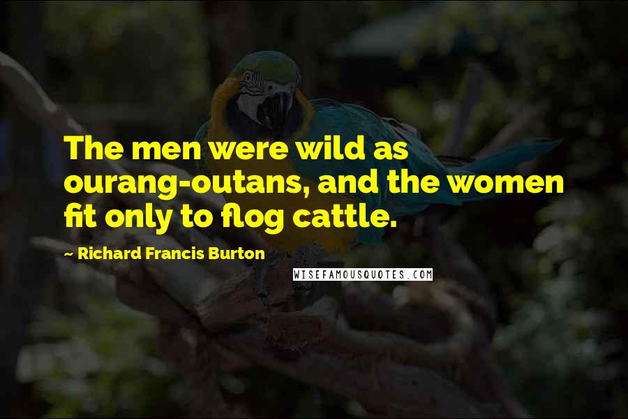 Richard Francis Burton Quotes: The men were wild as ourang-outans, and the women fit only to flog cattle.