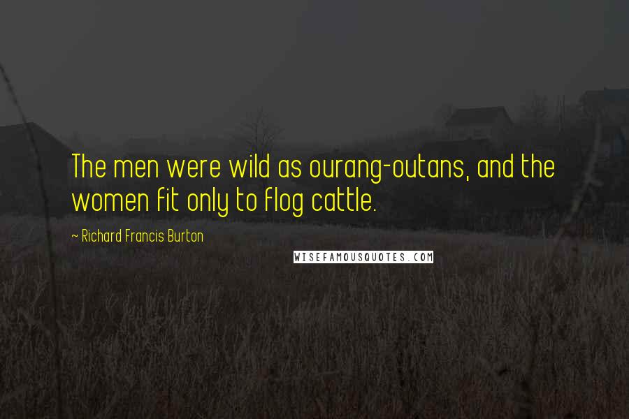 Richard Francis Burton Quotes: The men were wild as ourang-outans, and the women fit only to flog cattle.