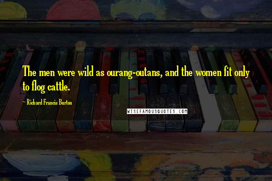 Richard Francis Burton Quotes: The men were wild as ourang-outans, and the women fit only to flog cattle.