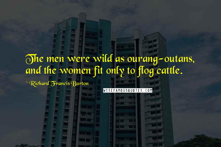 Richard Francis Burton Quotes: The men were wild as ourang-outans, and the women fit only to flog cattle.