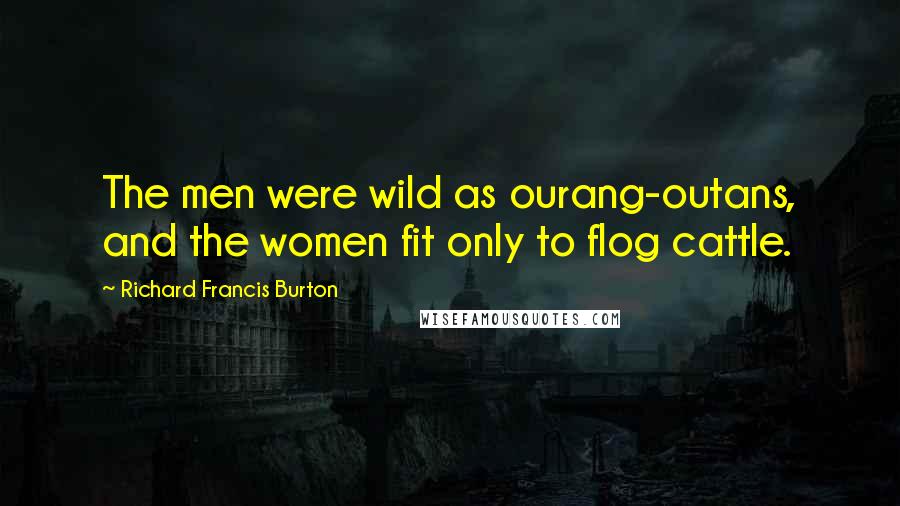 Richard Francis Burton Quotes: The men were wild as ourang-outans, and the women fit only to flog cattle.