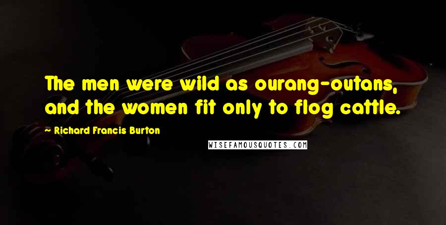 Richard Francis Burton Quotes: The men were wild as ourang-outans, and the women fit only to flog cattle.