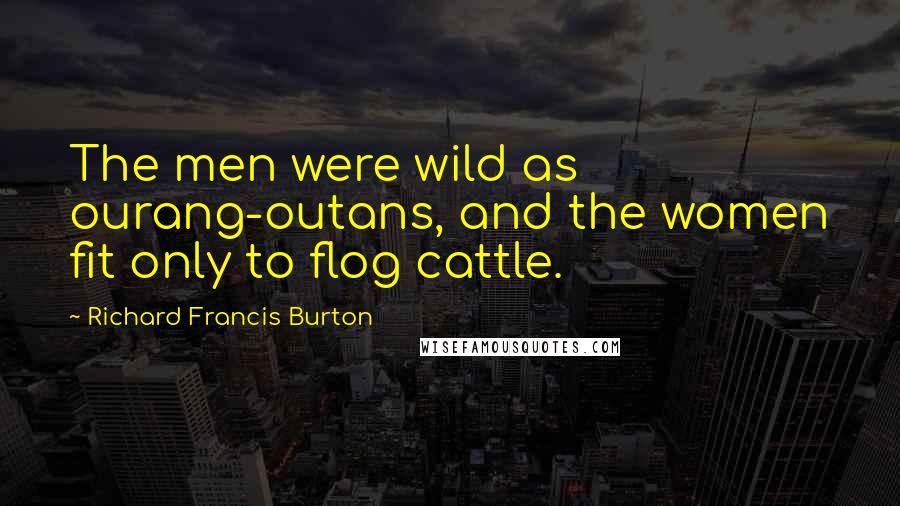 Richard Francis Burton Quotes: The men were wild as ourang-outans, and the women fit only to flog cattle.