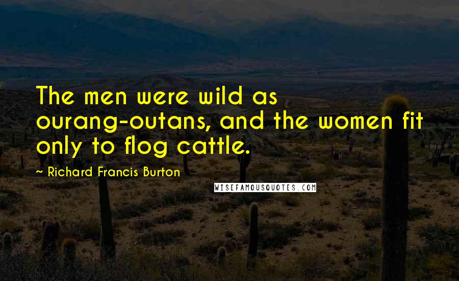 Richard Francis Burton Quotes: The men were wild as ourang-outans, and the women fit only to flog cattle.