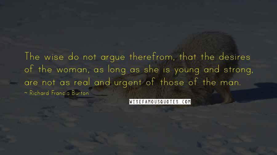 Richard Francis Burton Quotes: The wise do not argue therefrom, that the desires of the woman, as long as she is young and strong, are not as real and urgent of those of the man.