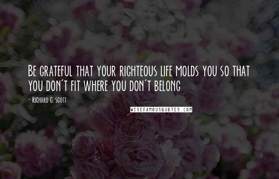 Richard G. Scott Quotes: Be grateful that your righteous life molds you so that you don't fit where you don't belong