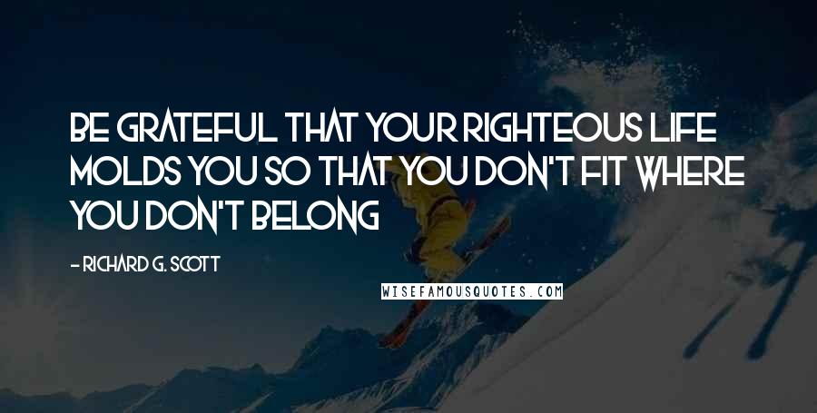 Richard G. Scott Quotes: Be grateful that your righteous life molds you so that you don't fit where you don't belong