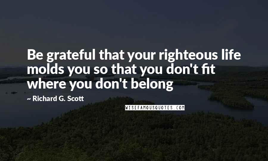 Richard G. Scott Quotes: Be grateful that your righteous life molds you so that you don't fit where you don't belong