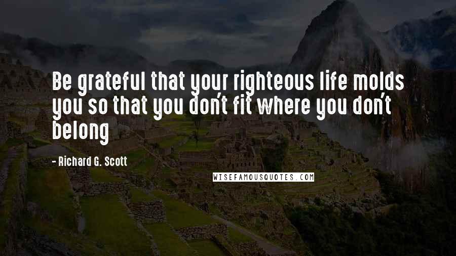 Richard G. Scott Quotes: Be grateful that your righteous life molds you so that you don't fit where you don't belong