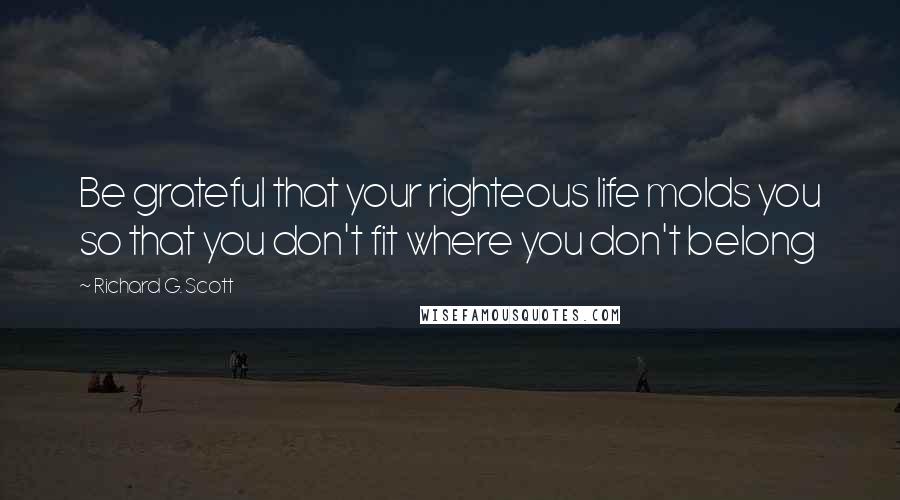 Richard G. Scott Quotes: Be grateful that your righteous life molds you so that you don't fit where you don't belong