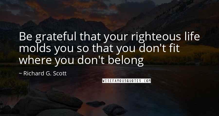 Richard G. Scott Quotes: Be grateful that your righteous life molds you so that you don't fit where you don't belong