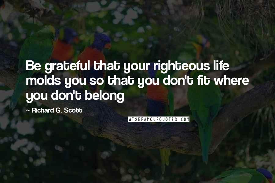 Richard G. Scott Quotes: Be grateful that your righteous life molds you so that you don't fit where you don't belong