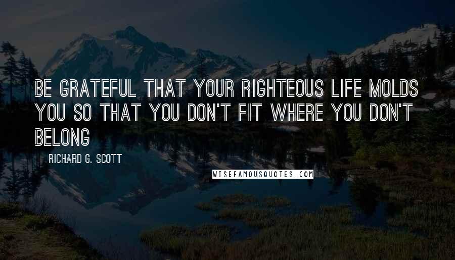 Richard G. Scott Quotes: Be grateful that your righteous life molds you so that you don't fit where you don't belong