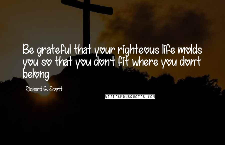 Richard G. Scott Quotes: Be grateful that your righteous life molds you so that you don't fit where you don't belong