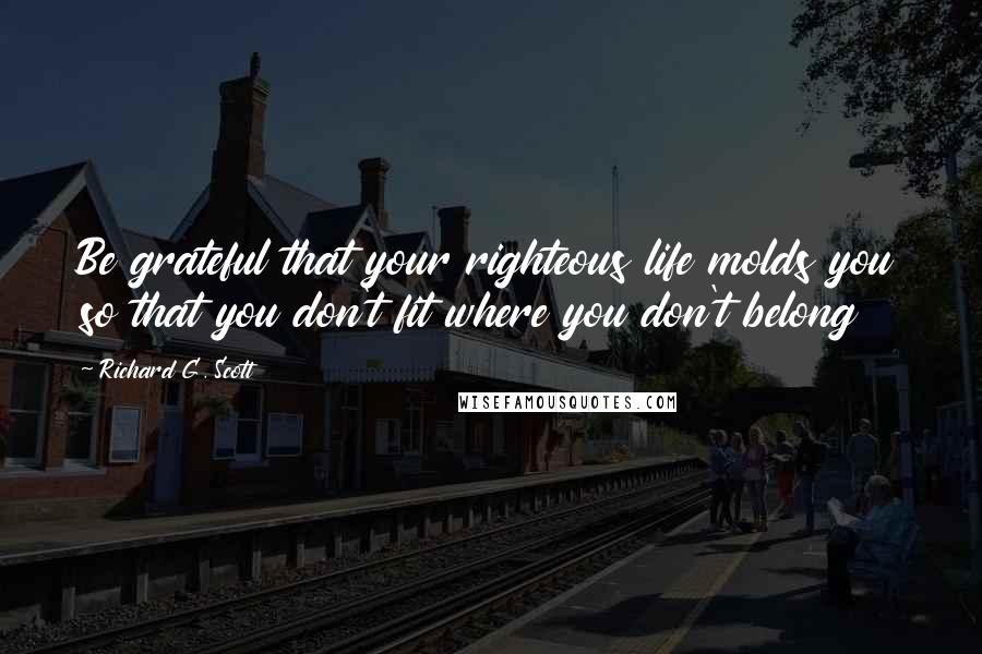 Richard G. Scott Quotes: Be grateful that your righteous life molds you so that you don't fit where you don't belong