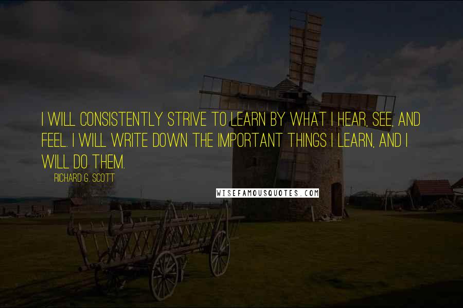 Richard G. Scott Quotes: I will consistently strive to learn by what I hear, see, and feel. I will write down the important things I learn, and I will do them.