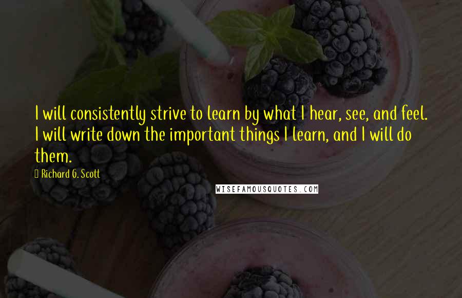 Richard G. Scott Quotes: I will consistently strive to learn by what I hear, see, and feel. I will write down the important things I learn, and I will do them.