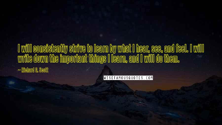 Richard G. Scott Quotes: I will consistently strive to learn by what I hear, see, and feel. I will write down the important things I learn, and I will do them.