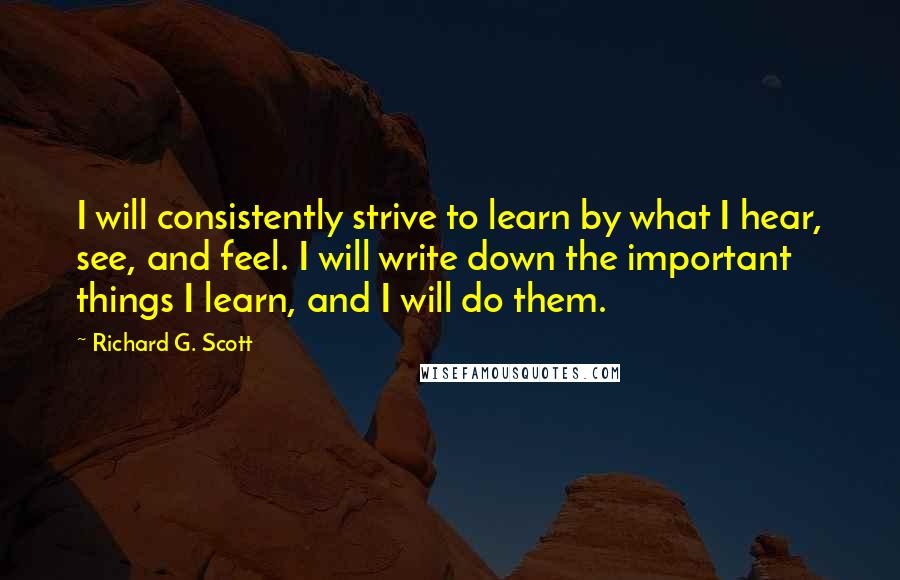 Richard G. Scott Quotes: I will consistently strive to learn by what I hear, see, and feel. I will write down the important things I learn, and I will do them.