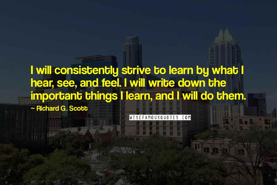 Richard G. Scott Quotes: I will consistently strive to learn by what I hear, see, and feel. I will write down the important things I learn, and I will do them.