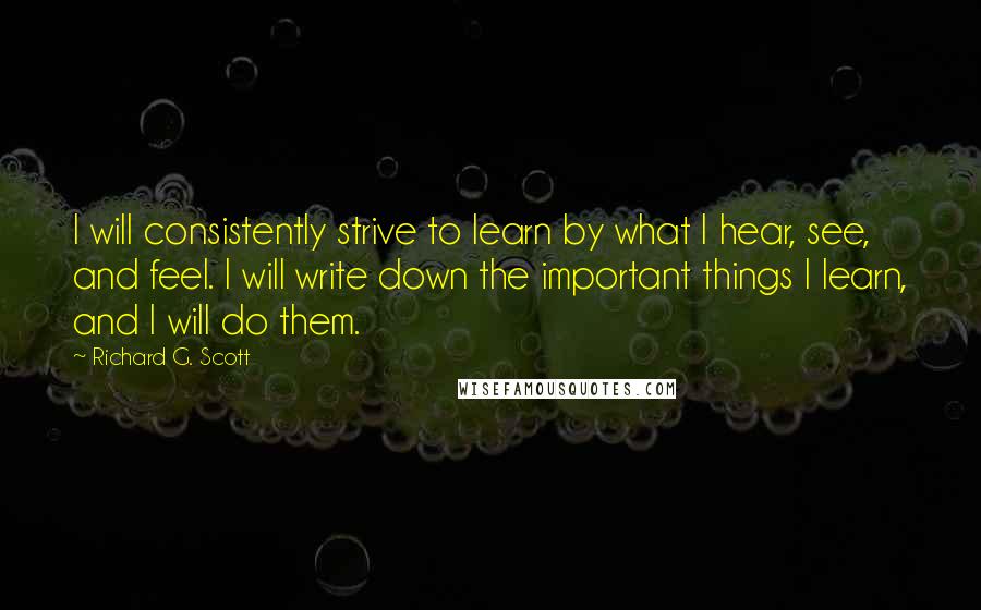 Richard G. Scott Quotes: I will consistently strive to learn by what I hear, see, and feel. I will write down the important things I learn, and I will do them.