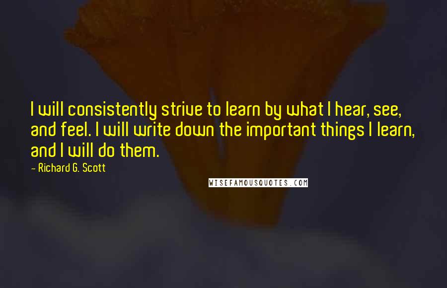 Richard G. Scott Quotes: I will consistently strive to learn by what I hear, see, and feel. I will write down the important things I learn, and I will do them.