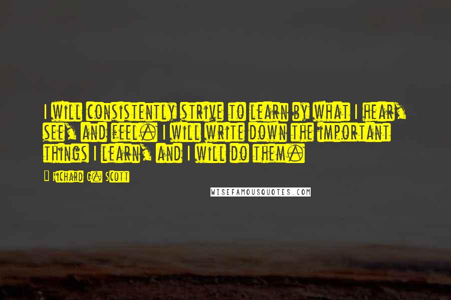 Richard G. Scott Quotes: I will consistently strive to learn by what I hear, see, and feel. I will write down the important things I learn, and I will do them.