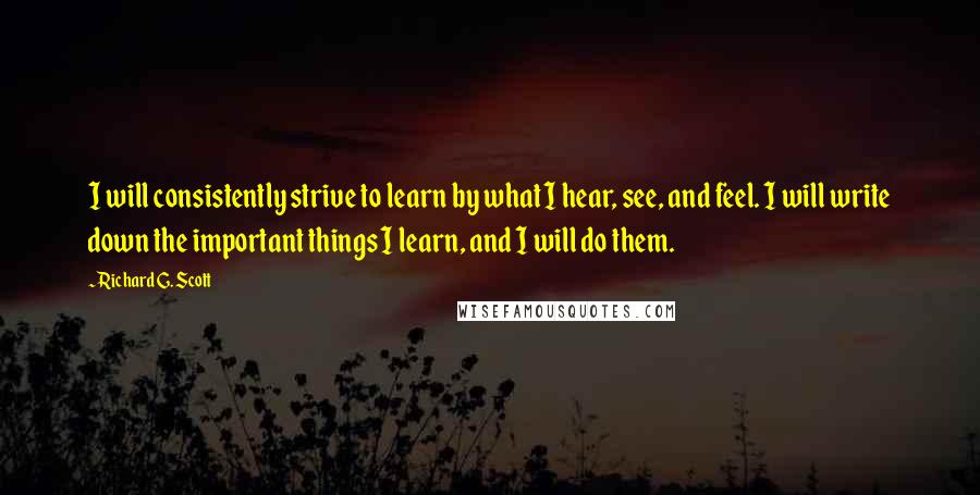 Richard G. Scott Quotes: I will consistently strive to learn by what I hear, see, and feel. I will write down the important things I learn, and I will do them.