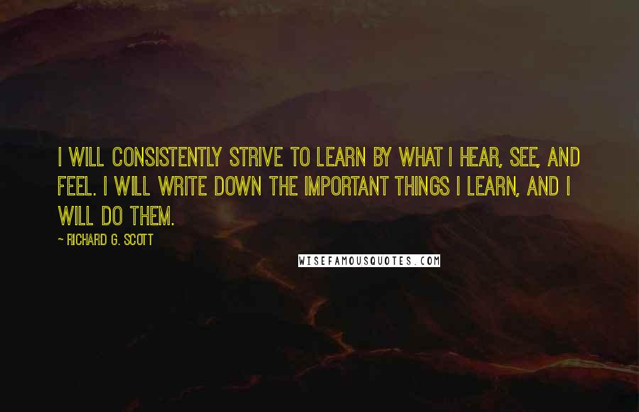 Richard G. Scott Quotes: I will consistently strive to learn by what I hear, see, and feel. I will write down the important things I learn, and I will do them.