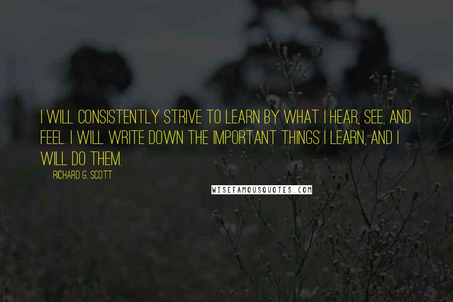 Richard G. Scott Quotes: I will consistently strive to learn by what I hear, see, and feel. I will write down the important things I learn, and I will do them.