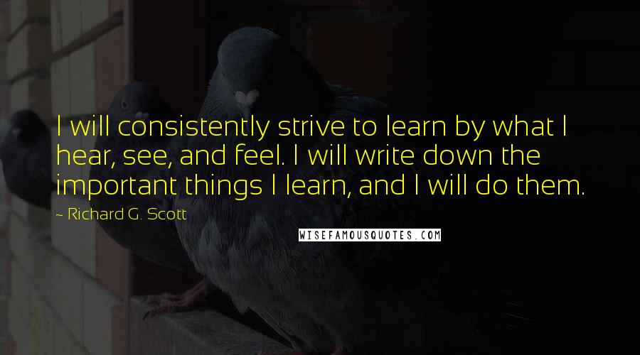 Richard G. Scott Quotes: I will consistently strive to learn by what I hear, see, and feel. I will write down the important things I learn, and I will do them.