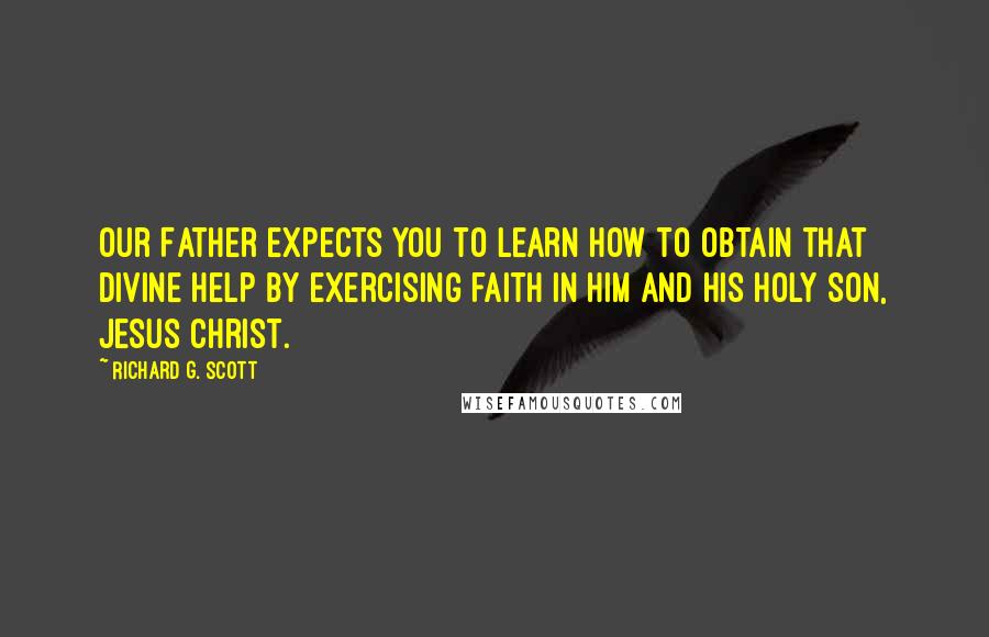 Richard G. Scott Quotes: Our Father expects you to learn how to obtain that divine help by exercising faith in Him and His Holy Son, Jesus Christ.