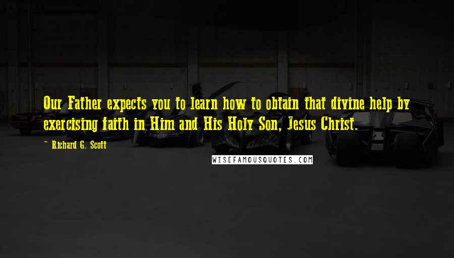 Richard G. Scott Quotes: Our Father expects you to learn how to obtain that divine help by exercising faith in Him and His Holy Son, Jesus Christ.