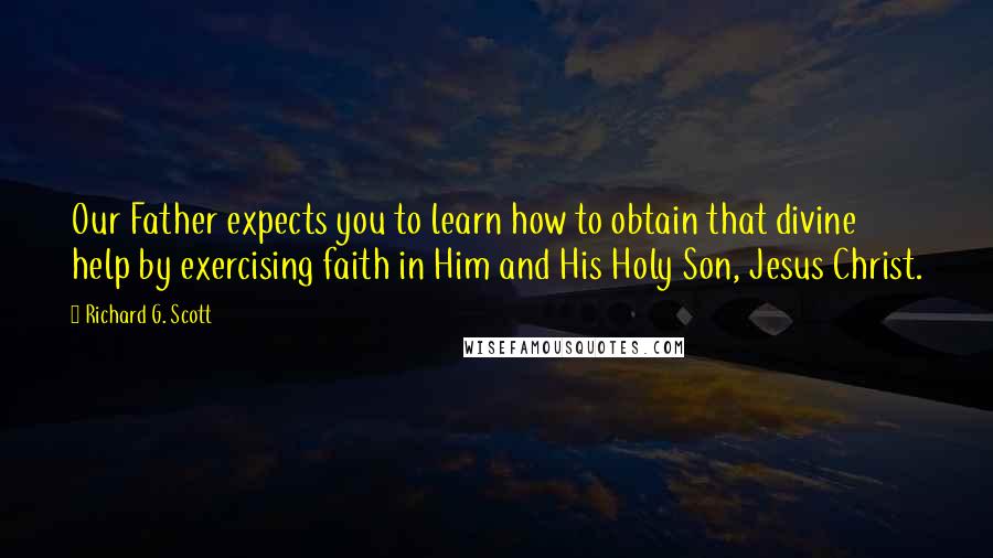 Richard G. Scott Quotes: Our Father expects you to learn how to obtain that divine help by exercising faith in Him and His Holy Son, Jesus Christ.