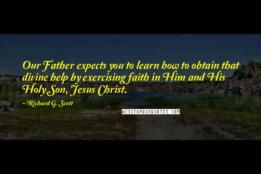 Richard G. Scott Quotes: Our Father expects you to learn how to obtain that divine help by exercising faith in Him and His Holy Son, Jesus Christ.