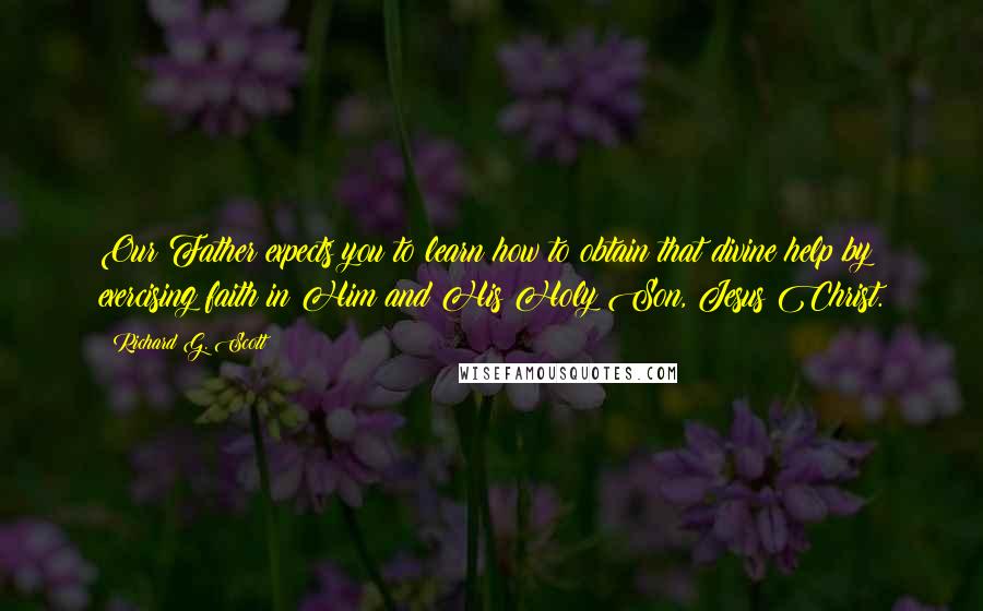 Richard G. Scott Quotes: Our Father expects you to learn how to obtain that divine help by exercising faith in Him and His Holy Son, Jesus Christ.