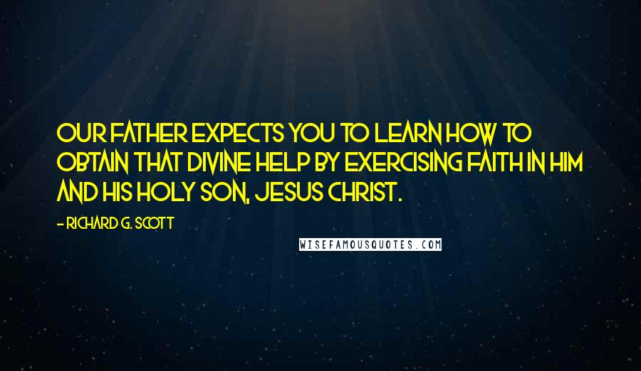 Richard G. Scott Quotes: Our Father expects you to learn how to obtain that divine help by exercising faith in Him and His Holy Son, Jesus Christ.