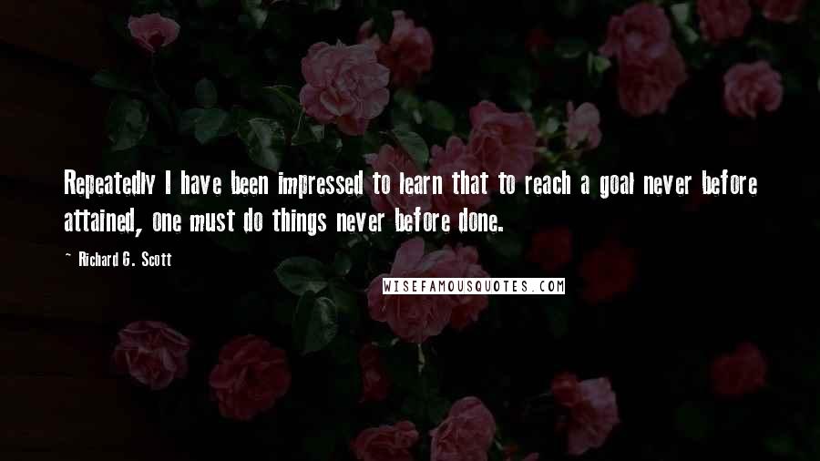 Richard G. Scott Quotes: Repeatedly I have been impressed to learn that to reach a goal never before attained, one must do things never before done.