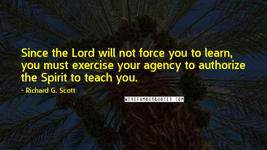 Richard G. Scott Quotes: Since the Lord will not force you to learn, you must exercise your agency to authorize the Spirit to teach you.