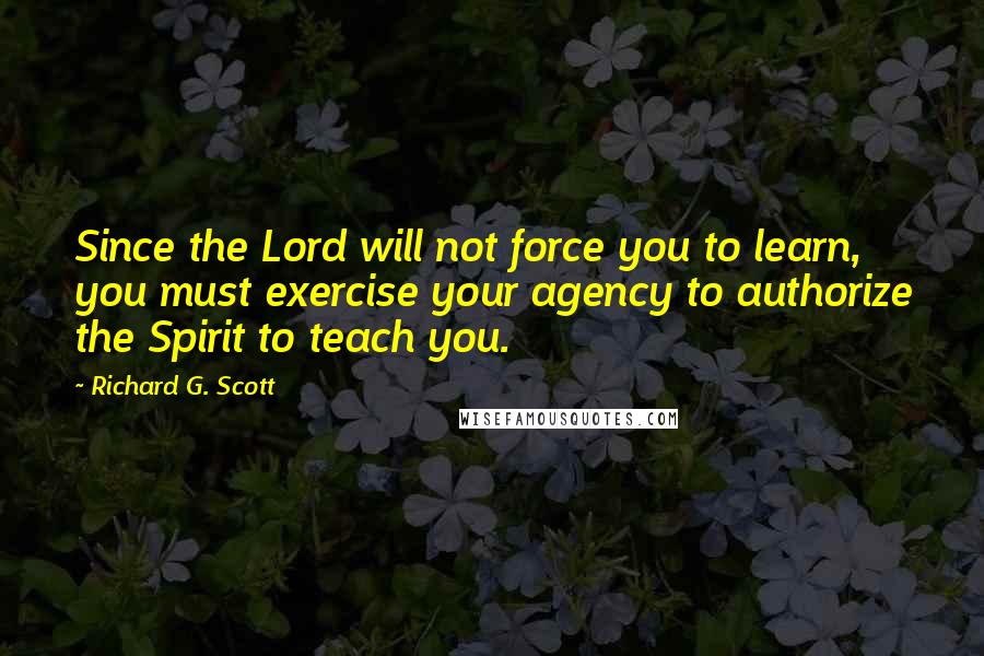 Richard G. Scott Quotes: Since the Lord will not force you to learn, you must exercise your agency to authorize the Spirit to teach you.